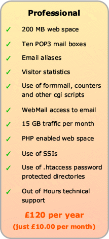 Professional Web Hosting includes 200Mb web space, up to Ten POP3 mail boxes, email aliases, visitor statistics, use of formmail etc, WebMail and 5Gb traffic, plus PHP, SSI and .htaccess and out of hours technical support
